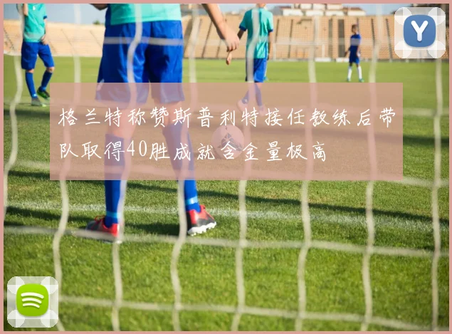 格兰特称赞斯普利特接任教练后带队取得40胜成就含金量极高